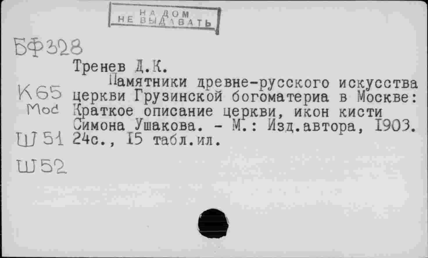 ﻿І НЕ
BW
Тренев Д.К.
„с Памятники древне-русского искусства ЛЬэ церкви Грузинской богоматериа в Москве: Hod Краткое описание церкви, икон кисти
Симона Ушакова. - М. : Изд.автора, 1903. ЦЈ 51 24с., 15 табл.ил.
Ш52.